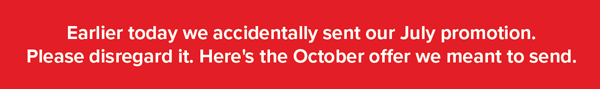 Earlier today we accidentally sent our July Promotion. Please disregard it. Here's the October offer we meant to send.